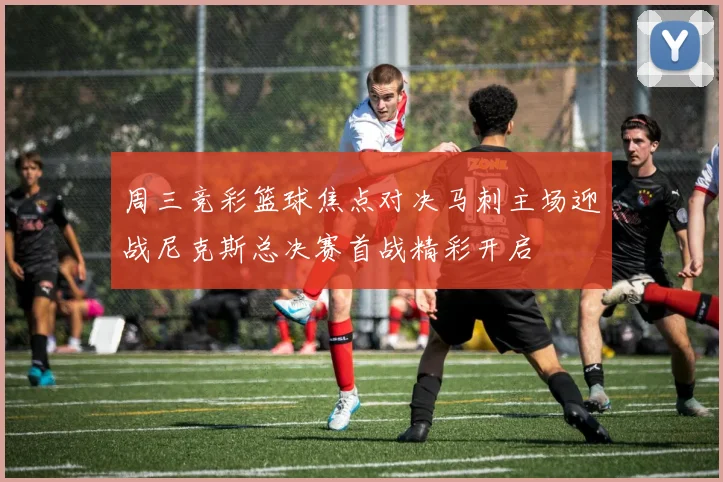 周三竞彩篮球焦点对决马刺主场迎战尼克斯总决赛首战精彩开启