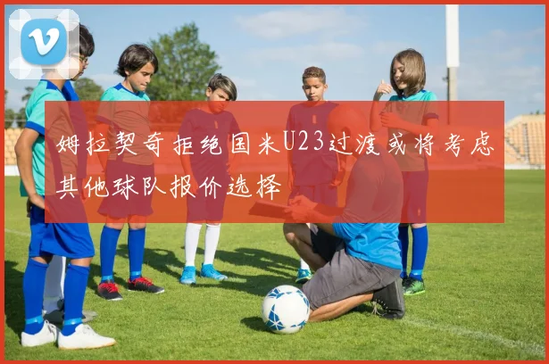 姆拉契奇拒绝国米U23过渡或将考虑其他球队报价选择
