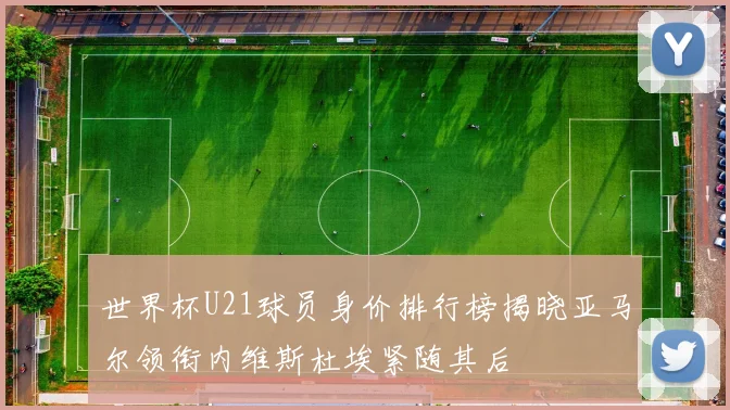 世界杯U21球员身价排行榜揭晓亚马尔领衔内维斯杜埃紧随其后
