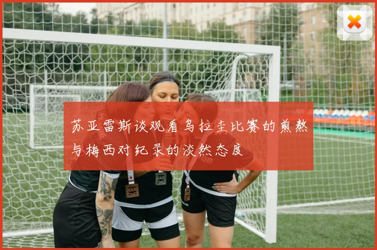 苏亚雷斯谈观看乌拉圭比赛的煎熬与梅西对纪录的淡然态度