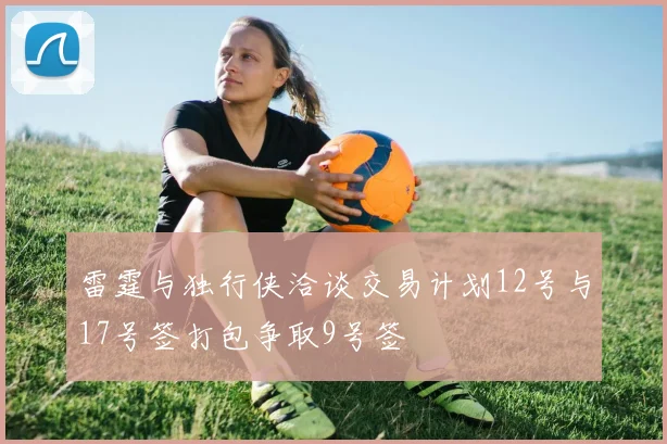 雷霆与独行侠洽谈交易计划12号与17号签打包争取9号签