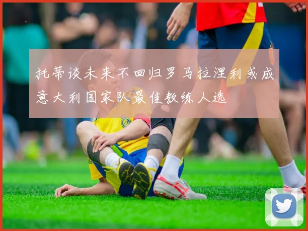 托蒂谈未来不回归罗马拉涅利或成意大利国家队最佳教练人选