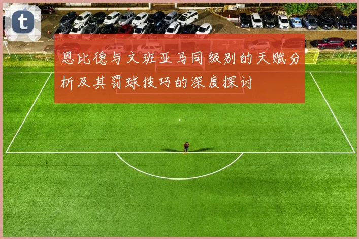 恩比德与文班亚马同级别的天赋分析及其罚球技巧的深度探讨