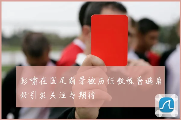 彭啸在国足前景被历任教练普遍看好引发关注与期待