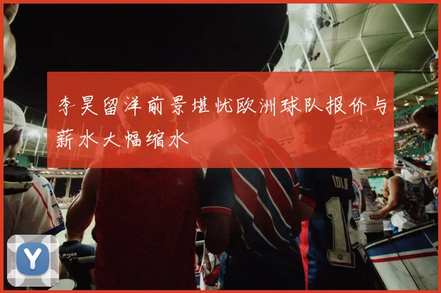 李昊留洋前景堪忧欧洲球队报价与薪水大幅缩水