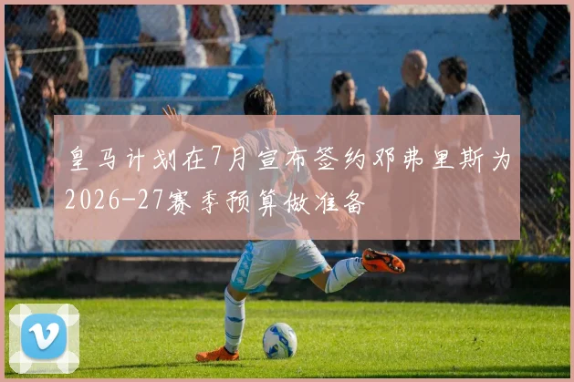 皇马计划在7月宣布签约邓弗里斯为2026-27赛季预算做准备