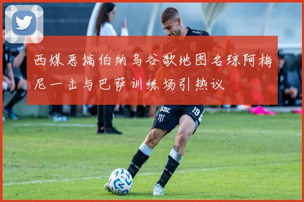 西媒恶搞伯纳乌谷歌地图名琼阿梅尼一击与巴萨训练场引热议