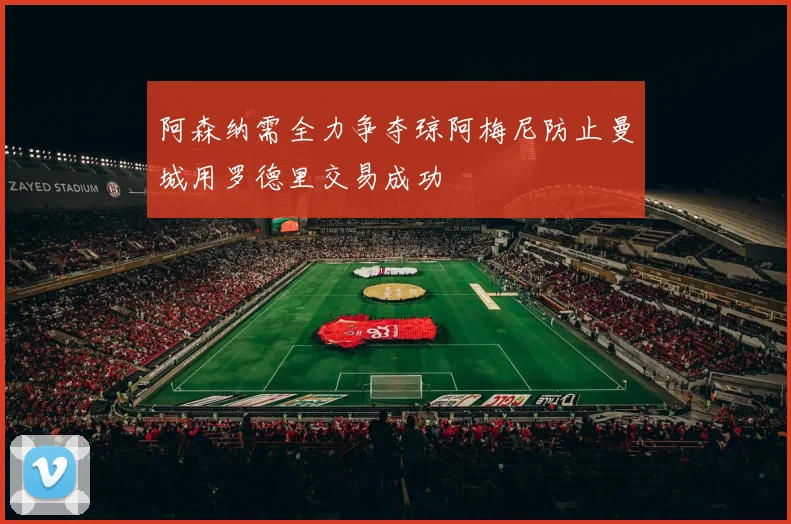 阿森纳需全力争夺琼阿梅尼防止曼城用罗德里交易成功
