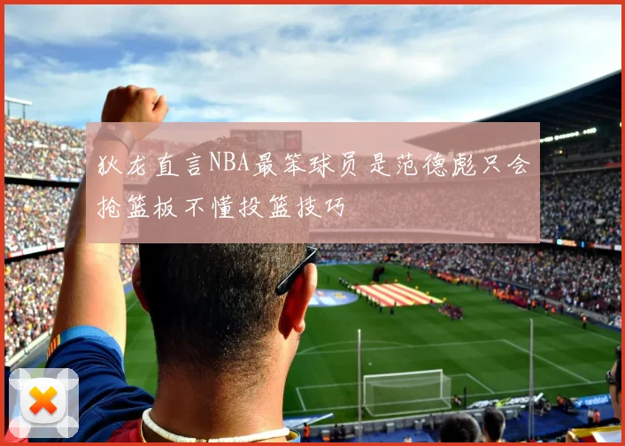 狄龙直言NBA最笨球员是范德彪只会抢篮板不懂投篮技巧