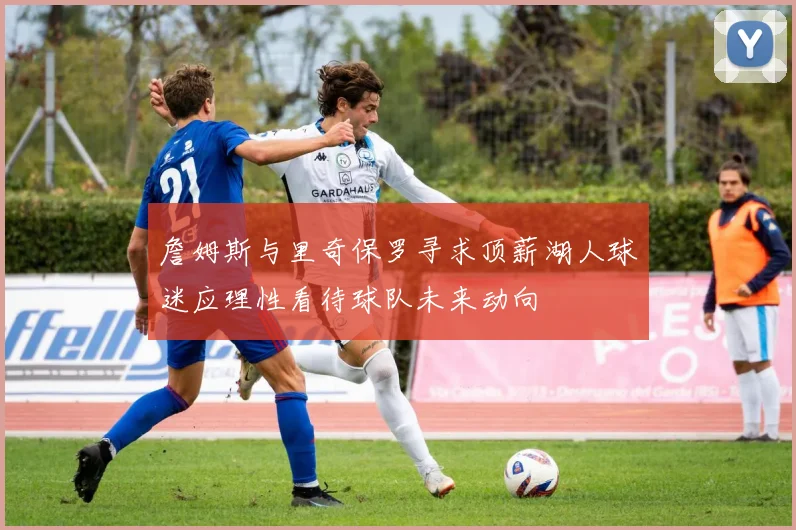 詹姆斯与里奇保罗寻求顶薪湖人球迷应理性看待球队未来动向