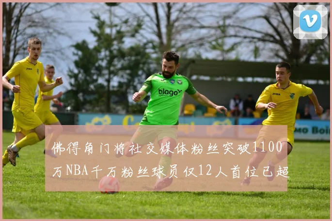 佛得角门将社交媒体粉丝突破1100万NBA千万粉丝球员仅12人首位已超亿