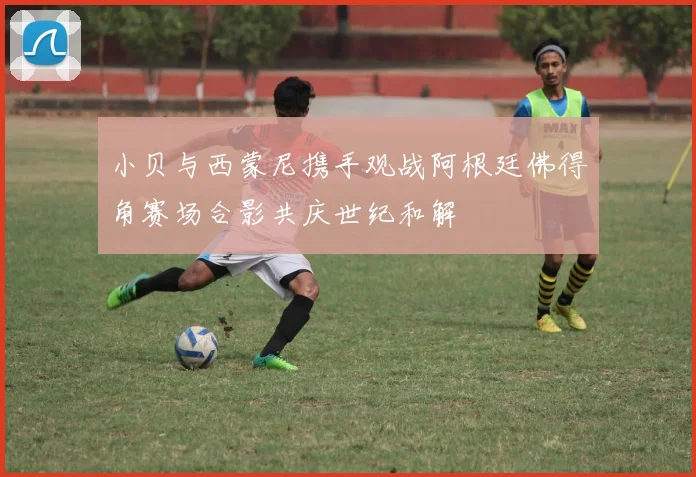 小贝与西蒙尼携手观战阿根廷佛得角赛场合影共庆世纪和解