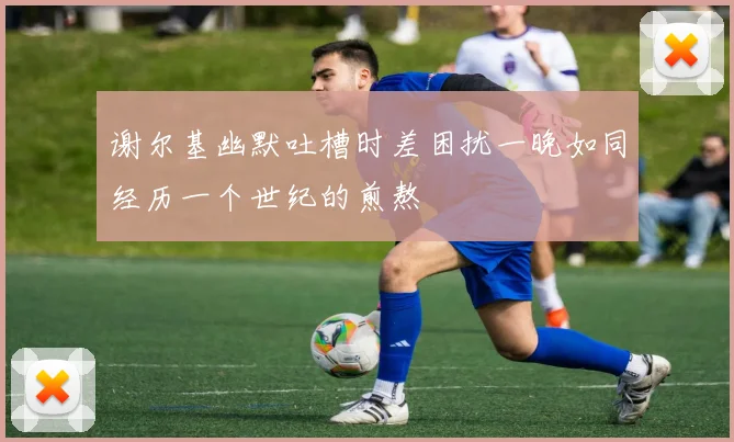 谢尔基幽默吐槽时差困扰一晚如同经历一个世纪的煎熬