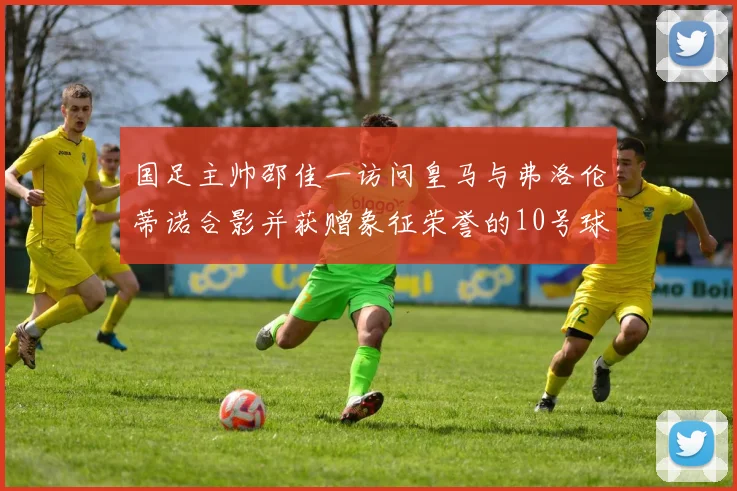 国足主帅邵佳一访问皇马与弗洛伦蒂诺合影并获赠象征荣誉的10号球衣