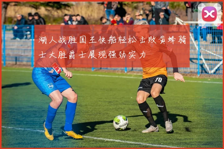 湖人战胜国王快船轻松击败黄蜂骑士大胜爵士展现强劲实力