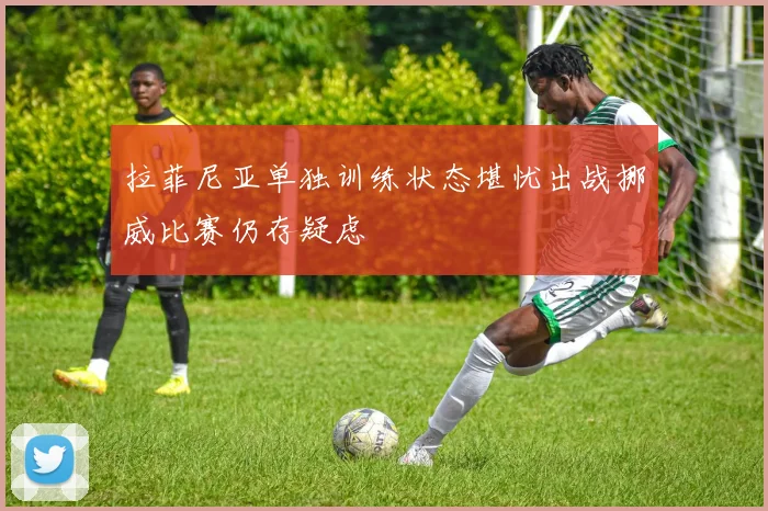 拉菲尼亚单独训练状态堪忧出战挪威比赛仍存疑虑