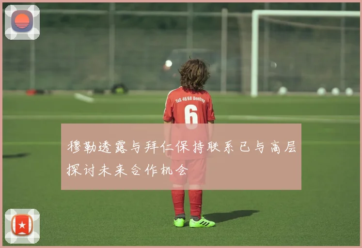 穆勒透露与拜仁保持联系已与高层探讨未来合作机会