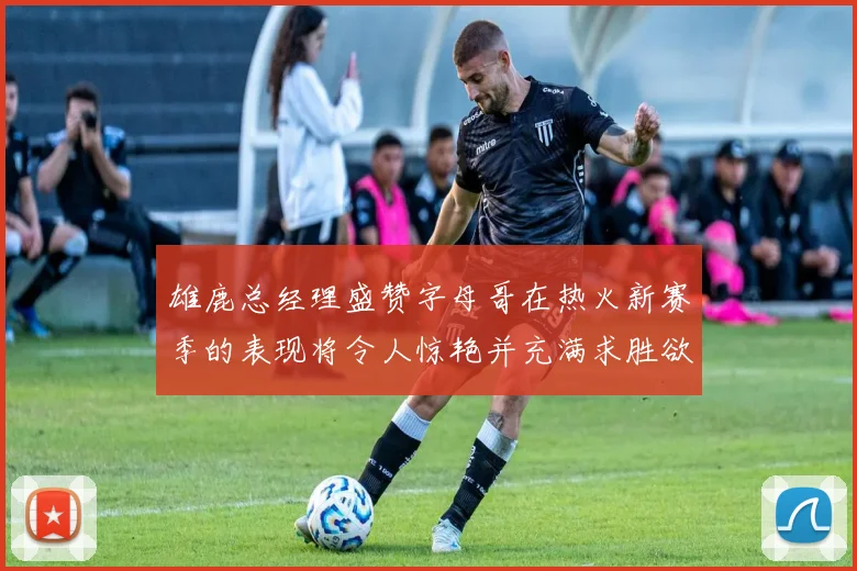 雄鹿总经理盛赞字母哥在热火新赛季的表现将令人惊艳并充满求胜欲