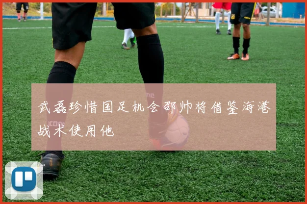 武磊珍惜国足机会邵帅将借鉴海港战术使用他